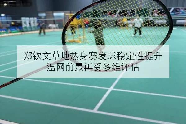 郑钦文草地热身赛发球稳定性提升 温网前景再受多维评估